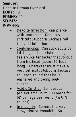 Text Box: SamusetDeadite Demon OverlordBODY: 9DBRAINS: 6DSENSES: 3DPOWERS:Deadite infection: can pierce with tentacles.  Requires Difficult Stubborn Jackass roll to avoid infection.Soul-sucking:  Can suck souls by latching on to a victim using feeler-like tentacles that sprout from his head (about 10 feet long).  Character must make a Very Difficult Stubborn Jackass roll each round that he is ensnared and being soul-sucked.Acidic Spittle:  Samuset can project acid up to 100 yards for 5D damage per round (lasts 3 rounds).Immobility:  Samuset is very slow, almost immobile. So characters receive +1D when trying to hit him with attacks.