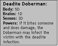 Text Box: Deadite Doberman:  Body: 5DBrains: 1DSenses: 3DPowers: if it bites someone and does damage, the Doberman may infect the victim with the deadite infection.